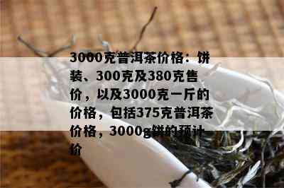 3000克普洱茶价格：饼装、300克及380克售价，以及3000克一斤的价格，包括375克普洱茶价格，3000g饼的预计价