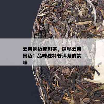 云南景迈普洱茶，探秘云南景迈：品味特别普洱茶的韵味