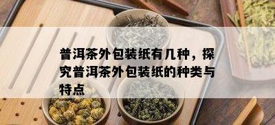 普洱茶外包装纸有几种，探究普洱茶外包装纸的种类与特点