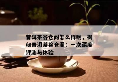 普洱茶谷仓阁怎么样啊，揭秘普洱茶谷仓阁：一次深度评测与体验