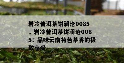 岩冷普洱茶饼澜沧0085，岩冷普洱茶饼澜沧0085：品味云南特色茶香的极致享受