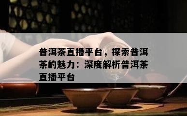 普洱茶直播平台，探索普洱茶的魅力：深度解析普洱茶直播平台