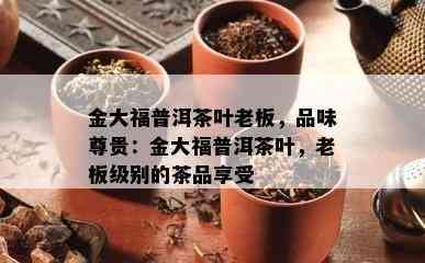 金大福普洱茶叶老板，品味尊贵：金大福普洱茶叶，老板级别的茶品享受