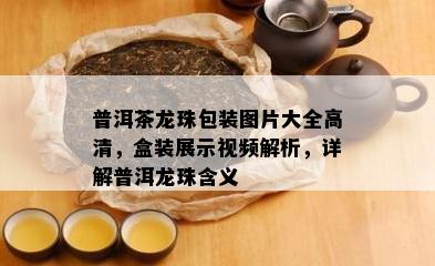 普洱茶龙珠包装图片大全高清，盒装展示视频解析，详解普洱龙珠含义