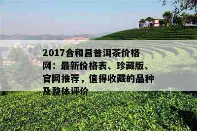 2017合和昌普洱茶价格网：最新价格表、珍藏版、官网推荐，值得收藏的品种及整体评价