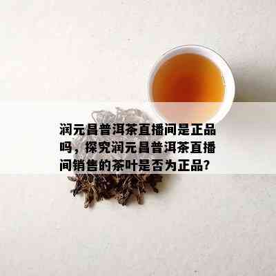 润元昌普洱茶直播间是正品吗，探究润元昌普洱茶直播间销售的茶叶是不是为正品？