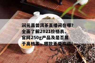 润元昌普洱茶直播间在哪？全面了解2021价格表、官网250 *** 品及是否属于高档茶，哪款更受欢迎！