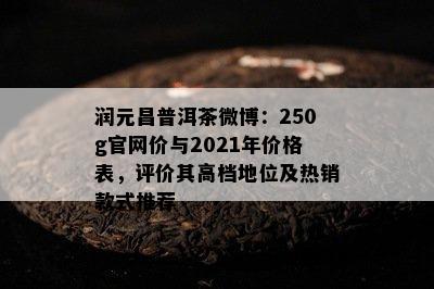 润元昌普洱茶微博：250g官网价与2021年价格表，评价其高档地位及热销款式推荐