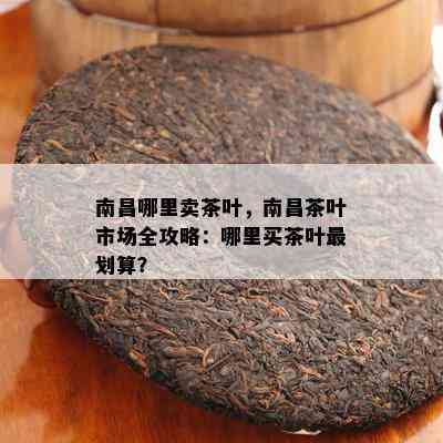 南昌哪里卖茶叶，南昌茶叶市场全攻略：哪里买茶叶最划算？