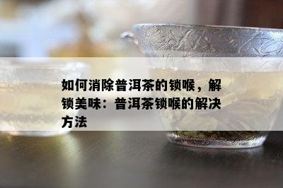 如何消除普洱茶的锁喉，解锁美味：普洱茶锁喉的解决方法