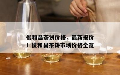 俊和昌茶饼价格，最新报价！俊和昌茶饼市场价格全览