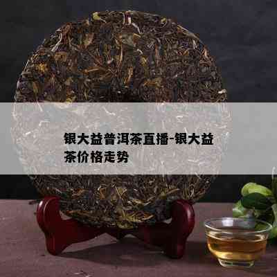 银大益普洱茶直播-银大益茶价格走势