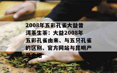 2008年五彩孔雀大益普洱茶生茶：大益2008年五彩孔雀由来、与五只孔雀的区别、官方网站与昆明产品介绍