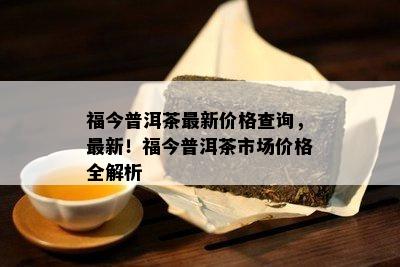 福今普洱茶最新价格查询，最新！福今普洱茶市场价格全解析