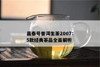 昌泰号普洱生茶2007：5款经典茶品全面解析