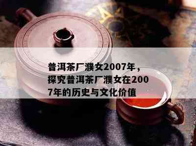 普洱茶厂濮女2007年，探究普洱茶厂濮女在2007年的历史与文化价值