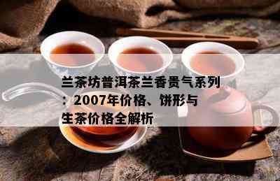 兰茶坊普洱茶兰香贵气系列：2007年价格、饼形与生茶价格全解析