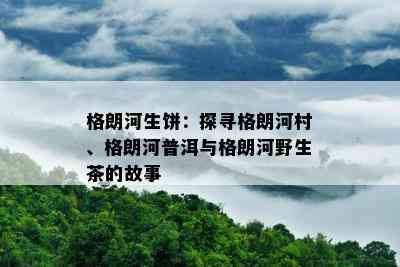 格朗河生饼：探寻格朗河村、格朗河普洱与格朗河野生茶的故事