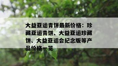大益亚运青饼最新价格：珍藏亚运青饼、大益亚运珍藏饼、大益亚运会纪念版等产品价格一览