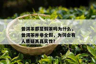 普洱茶都是假茶吗为什么，普洱茶并非全假，为何会有人质疑其真实性？