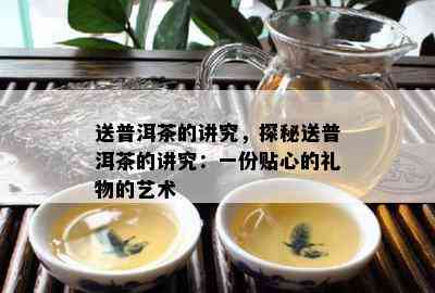 送普洱茶的讲究，探秘送普洱茶的讲究：一份贴心的礼物的艺术