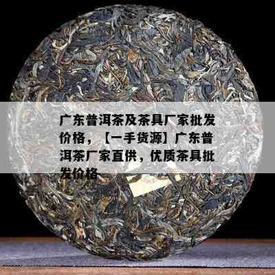 广东普洱茶及茶具厂家批发价格，【一手货源】广东普洱茶厂家直供，优质茶具批发价格