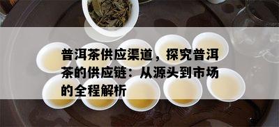 普洱茶供应渠道，探究普洱茶的供应链：从源头到市场的全程解析