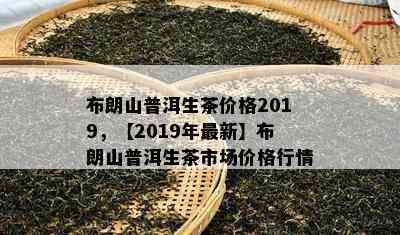 布朗山普洱生茶价格2019，【2019年最新】布朗山普洱生茶市场价格行情