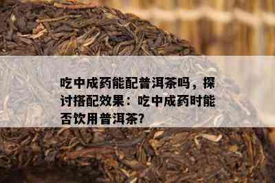 吃中成能配普洱茶吗，探讨搭配效果：吃中成时能否饮用普洱茶？