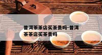 普洱茶茶店买茶贵吗-普洱茶茶店买茶贵吗