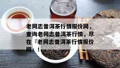 老同志普洱茶行情报价网，查询老同志普洱茶行情，尽在『老同志普洱茶行情报价网』！