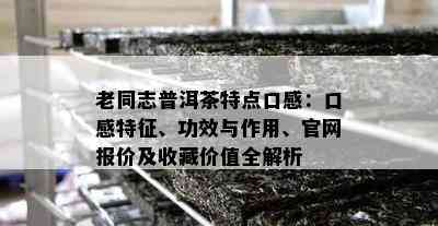 老同志普洱茶特点口感：口感特征、功效与作用、官网报价及收藏价值全解析