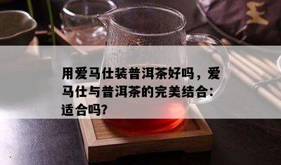 用爱马仕装普洱茶好吗，爱马仕与普洱茶的完美结合：适合吗？