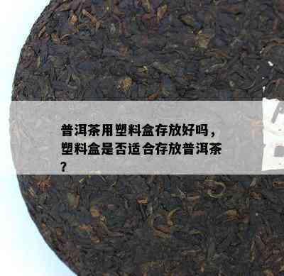 普洱茶用塑料盒存放好吗，塑料盒是不是适合存放普洱茶？