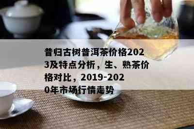 昔归古树普洱茶价格2023及特点分析，生、熟茶价格对比，2019-2020年市场行情走势