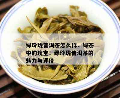 绿玲珑普洱茶怎么样，绿茶中的瑰宝：绿玲珑普洱茶的魅力与评价