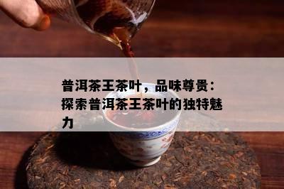 普洱茶王茶叶，品味尊贵：探索普洱茶王茶叶的独特魅力