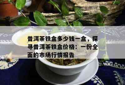 普洱茶铁盒多少钱一盒，探寻普洱茶铁盒价格：一份全面的市场行情报告