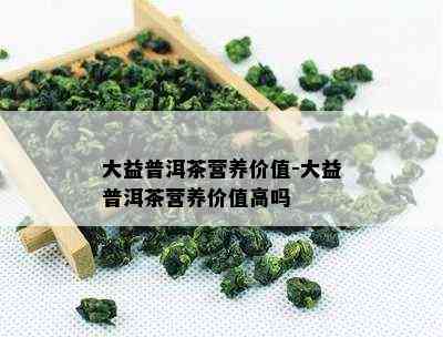 大益普洱茶营养价值-大益普洱茶营养价值高吗