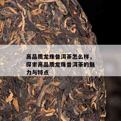 高品质龙珠普洱茶怎么样，探索高品质龙珠普洱茶的魅力与特点