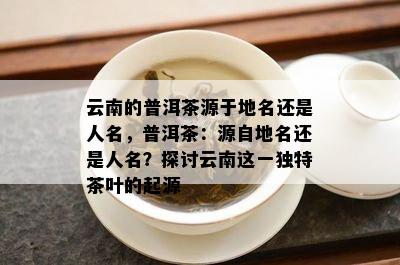 云南的普洱茶源于地名还是人名，普洱茶：源自地名还是人名？探讨云南这一特别茶叶的起源