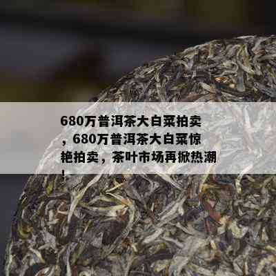 680万普洱茶大白菜拍卖，680万普洱茶大白菜惊艳拍卖，茶叶市场再掀热潮！