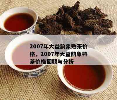 2007年大益韵象熟茶价格，2007年大益韵象熟茶价格回顾与分析