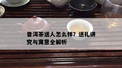 普洱茶送人怎么样？送礼讲究与寓意全解析