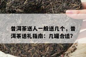 普洱茶送人一般送几个，普洱茶送礼指南：几罐合适？