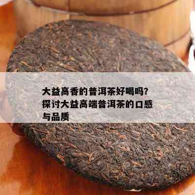 大益高香的普洱茶好喝吗？探讨大益高端普洱茶的口感与品质