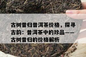 古树昔归普洱茶价格，探寻古韵：普洱茶中的珍品——古树昔归的价格解析