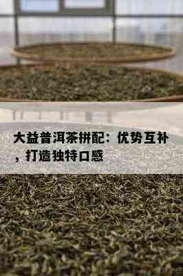 大益普洱茶拼配：优势互补，打造特别口感