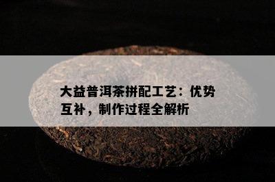 大益普洱茶拼配工艺：优势互补，制作过程全解析