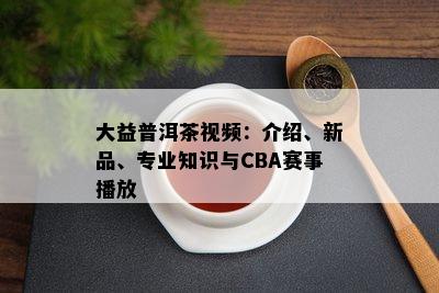 大益普洱茶视频：介绍、新品、专业知识与CBA赛事播放